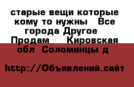 старые вещи которые кому то нужны - Все города Другое » Продам   . Кировская обл.,Соломинцы д.